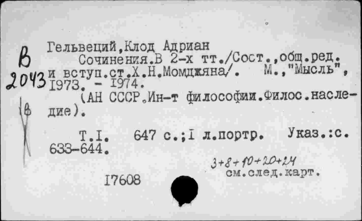 ﻿л Гельвеций,Клод Адриан
О Сочинения.В 2-х тт./Сост.»общ.ред.
«П(/ли вступ.стД.Н.Момдкяна/. М.,’’Мысль", 1973. - 1974.
I (АН СССРЛн-т философии.Филос.насле-Ш дие).
Т.1.	647 с.;1 л.портр. Указ.:с.
633-644.
17608
см.след.карт.